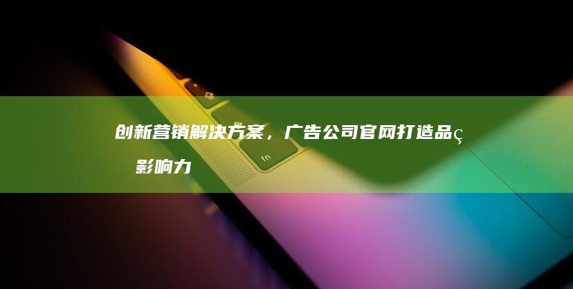 创新营销解决方案，广告公司官网打造品牌影响力